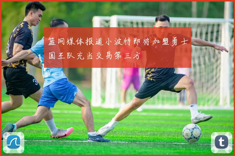 篮网媒体报道小波特即将加盟勇士国王队充当交易第三方
