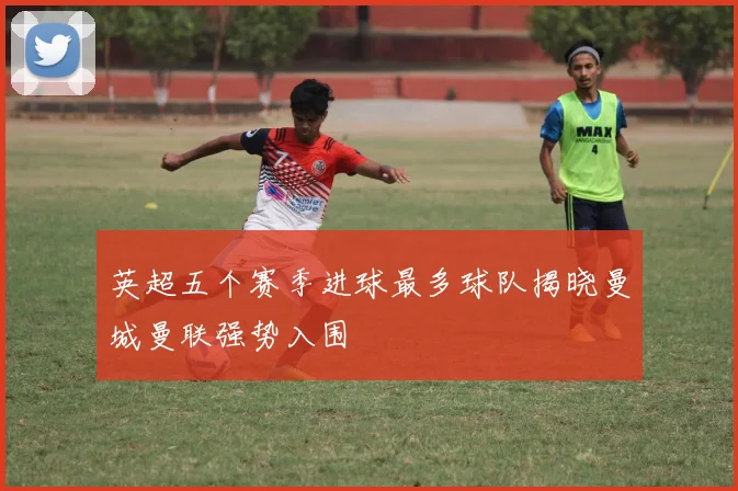 英超五个赛季进球最多球队揭晓曼城曼联强势入围