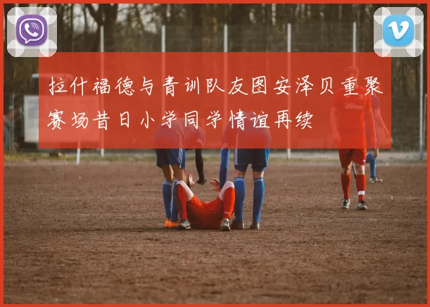 拉什福德与青训队友图安泽贝重聚赛场昔日小学同学情谊再续