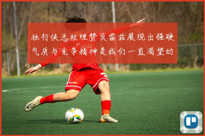 独行侠总经理赞莫雷兹展现出强硬气质与竞争精神是我们一直渴望的特质