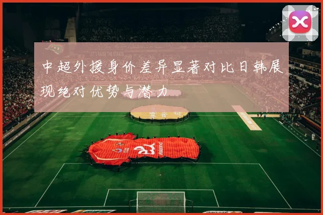 中超外援身价差异显著对比日韩展现绝对优势与潜力