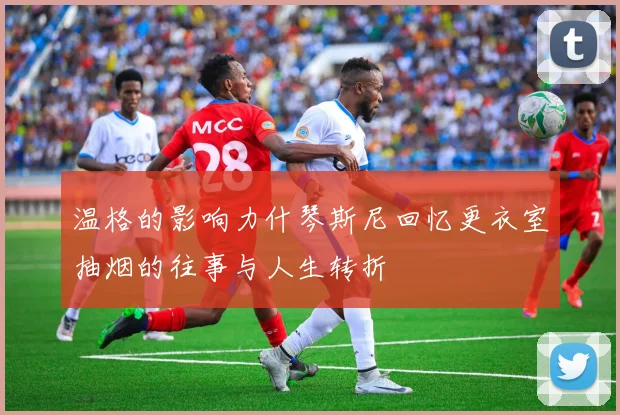 温格的影响力什琴斯尼回忆更衣室抽烟的往事与人生转折