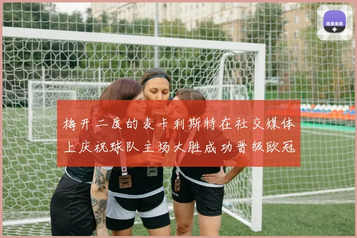 梅开二度的麦卡利斯特在社交媒体上庆祝球队主场大胜成功晋级欧冠16强