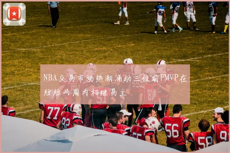 NBA交易市场热潮涌动三位前FMVP在短短两周内相继易主