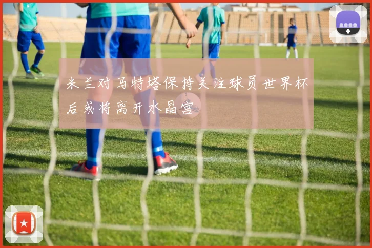 米兰对马特塔保持关注球员世界杯后或将离开水晶宫
