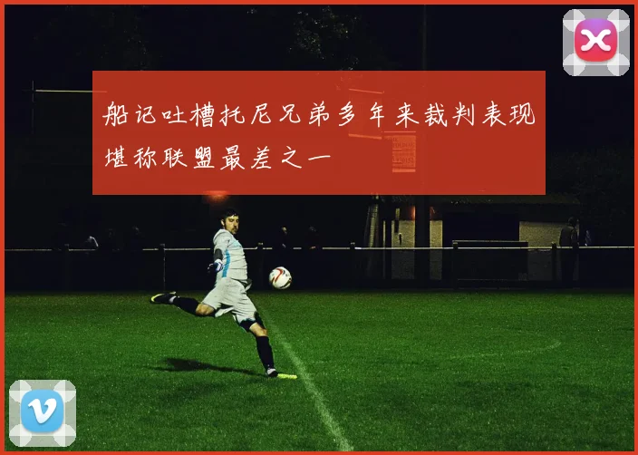 船记吐槽托尼兄弟多年来裁判表现堪称联盟最差之一
