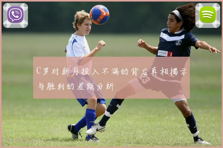 C罗对新月投入不满的背后真相揭示与胜利的差距分析