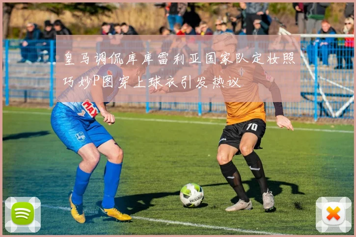 皇马调侃库库雷利亚国家队定妆照巧妙P图穿上球衣引发热议