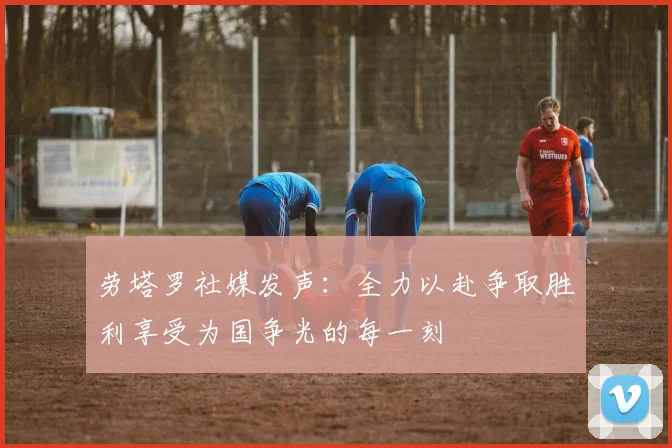 劳塔罗社媒发声：全力以赴争取胜利享受为国争光的每一刻