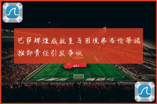 巴萨辉煌成就皇马困境弗洛伦蒂诺推卸责任引发争议