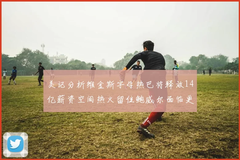 美记分析维金斯字母热巴将释放14亿薪资空间热火留住鲍威尔面临更大挑战