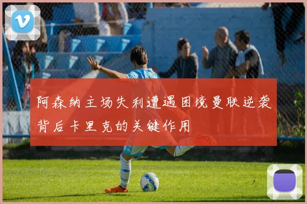 阿森纳主场失利遭遇困境曼联逆袭背后卡里克的关键作用