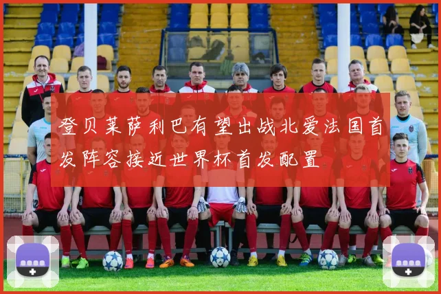 登贝莱萨利巴有望出战北爱法国首发阵容接近世界杯首发配置