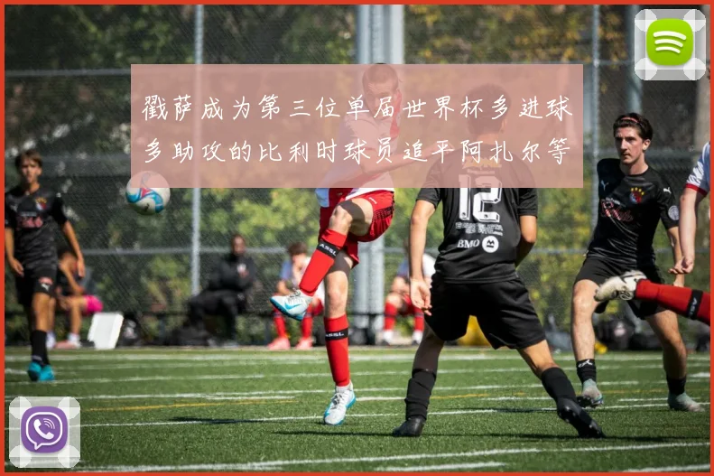戳萨成为第三位单届世界杯多进球多助攻的比利时球员追平阿扎尔等传奇