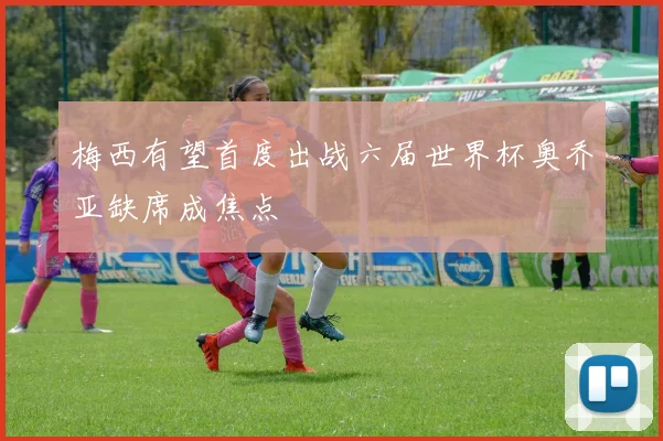 梅西有望首度出战六届世界杯奥乔亚缺席成焦点