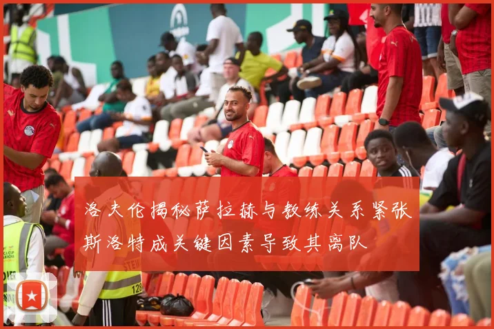 洛夫伦揭秘萨拉赫与教练关系紧张斯洛特成关键因素导致其离队