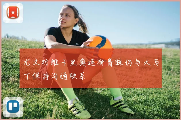 尤文对维卡里奥逐渐青睐仍与大马丁保持沟通联系