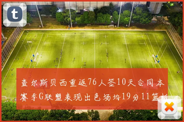 查尔斯贝西重返76人签10天合同本赛季G联盟表现出色场均19分11篮板