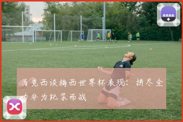 马克西谈梅西世界杯表现：拼尽全力非为纪录而战