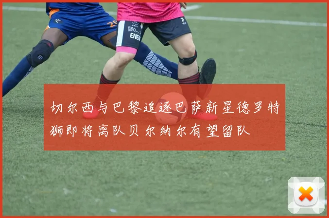 切尔西与巴黎追逐巴萨新星德罗特狮即将离队贝尔纳尔有望留队